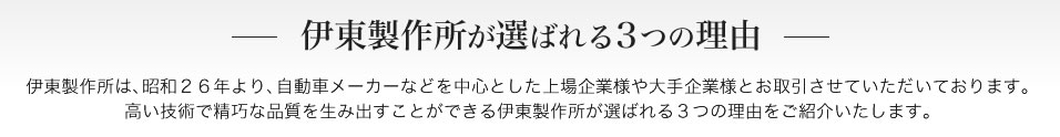 伊東製作所が選ばれる3つの理由　伊東製作所は、昭和２６年より、自動車メーカーなどを中心とした上場企業様や大手企業様とお取引させていただいております。高い技術で精巧な品質を生み出すことができる伊東製作所が選ばれる3つｎ理由をご紹介いたします。