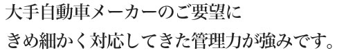 大手自動車メーカーのご要望にきめ細かく対応してきた管理力が強みです。