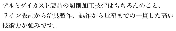 アルミダイカスト製品の切削加工技術はもちろんのこと、ライン設計から治具製作、試作から量産までの一貫した高い技術力が強みです。